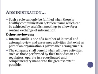 ADMINISTRATION...
 Such a role can only be fulfilled when there is
healthy communication between teams which can
be achieved by establish meetings to allow for a
routine exchange of information.
Other reviewers:
 Internal audit is one of a number of internal and
external review and assurance activities that exist as
part of an organization’s governance arrangements.
 The company shall benefit when all these activities,
such as those performed by the Ombudsman and
regulators, operate in a coordinated and
complementary manner to the greatest extent
possible.
 
