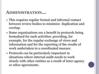 ADMINISTRATION...
 This requires regular formal and informal contact
between review bodies to minimize duplication and
overlap.
 Some organisations see a benefit in protocols being
formalised for such activities: providing, for
example, for the regular exchange of views and
information and for the reporting of the results of
work undertaken in a coordinated manner.
 Protocols can be particularly important in
situations where internal audit needs to work
closely with other entities as a result of inter-agency
or other agreements.
 