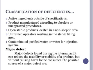 CLASSIFICATION OF DEFICIENCIES…
 Active ingredients outside of specifications.
 Product manufactured according to obsolete or
unapproved procedures.
 Open sterile products located in a non-aseptic area.
 Untrained operators working in the sterile filling
area.
 Contaminated purified water or water for injection
system.
Major defect
Major defects found during the internal audit
can reduce the usability or stability of a product, but
without causing harm to the consumer.The possible
source of a major defect are:
 