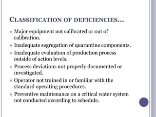 CLASSIFICATION OF DEFICIENCIES…
 Major equipment not calibrated or out of
calibration.
 Inadequate segregation of quarantine components.
 Inadequate evaluation of production process
outside of action levels.
 Process deviations not properly documented or
investigated.
 Operator not trained in or familiar with the
standard operating procedures.
 Preventive maintenance on a critical water system
not conducted according to schedule.
 