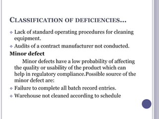 CLASSIFICATION OF DEFICIENCIES…
 Lack of standard operating procedures for cleaning
equipment.
 Audits of a contract manufacturer not conducted.
Minor defect
Minor defects have a low probability of affecting
the quality or usability of the product which can
help in regulatory compliance.Possible source of the
minor defect are:
 Failure to complete all batch record entries.
 Warehouse not cleaned according to schedule
 