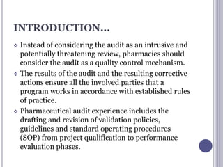 INTRODUCTION...
 Instead of considering the audit as an intrusive and
potentially threatening review, pharmacies should
consider the audit as a quality control mechanism.
 The results of the audit and the resulting corrective
actions ensure all the involved parties that a
program works in accordance with established rules
of practice.
 Pharmaceutical audit experience includes the
drafting and revision of validation policies,
guidelines and standard operating procedures
(SOP) from project qualification to performance
evaluation phases.
 