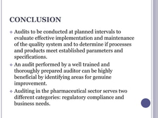 CONCLUSION
 Audits to be conducted at planned intervals to
evaluate effective implementation and maintenance
of the quality system and to determine if processes
and products meet established parameters and
specifications.
 An audit performed by a well trained and
thoroughly prepared auditor can be highly
beneficial by identifying areas for genuine
improvement.
 Auditing in the pharmaceutical sector serves two
different categories: regulatory compliance and
business needs.
 