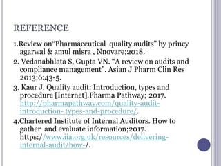 REFERENCE
1.Review on“Pharmaceutical quality audits” by princy
agarwal & amul misra , Nnovare;2018.
2. Vedanabhlata S, Gupta VN. “A review on audits and
compliance management”. Asian J Pharm Clin Res
2013;6:43-5.
3. Kaur J. Quality audit: Introduction, types and
procedure [Internet].Pharma Pathway; 2017.
http://pharmapathway.com/quality-audit-
introduction- types-and-procedure/.
4.Chartered Institute of Internal Auditors. How to
gather and evaluate information;2017.
https://www.iia.org.uk/resources/delivering-
internal-audit/how-/.
 