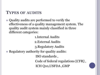 TYPES OF AUDITS
 Quality audits are performed to verify the
effectiveness of a quality management system. The
quality audit system mainly classified in three
different categories:
1.Internal Audits
2.External Audits
3.Regulatory Audits
 Regulatory authority for quality audits:
ISO standards ,
Code of federal regulations [CFR] ,
ICH Q10,USFDA ,GMP
 