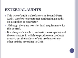 EXTERNAL AUDITS
 This type of audit is also known as Second-Party
Audit. It refers to a customer conducting an audit
on a supplier or contractor.
 Although there are no strict legal requirements for
this control.
 It is always advisable to evaluate the competence of
the contractors in which we produce our products
or carry out the analysis of our products or any
other activity according to GMP.
 