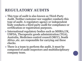 REGULATORY AUDITS
 This type of audit is also known as Third-Party
Audit. Neither customer nor supplier conducts this
type of audit. A regulatory agency or independent
body conducts a third party audit for compliance or
certification or registration purposes.
 International regulatory bodies such as MHRA,UK,
USFDA, Therapeutic goods administration (TGA),
Australia, Medicines control council (MCC), South
Africa ,etc. are responsible for carrying out these
checks.
 There is a team to perform the audit, it must be
composed of audit inspectors and multidisciplinary
company team.
 
