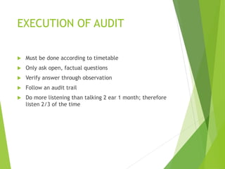 EXECUTION OF AUDIT
 Must be done according to timetable
 Only ask open, factual questions
 Verify answer through observation
 Follow an audit trail
 Do more listening than talking 2 ear 1 month; therefore
listen 2/3 of the time
 