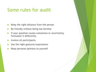 Some rules for audit
 Keep the right distance from the person
 Be friendly without being too familiar
 If your question causes uneasiness or uncertainty,
formulate it differently
 Involve all participants
 Use the right gestures/expressions
 Keep personal opinions to yourself
 