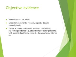 Objective evidence
 Remember ---- SHOW ME
 Check for documents, records, reports, data in
computers etc
 Ensure auditees statements are cross checked by
supporting evidence e.g. statements by other personnel
with specified authority, records, documentary evidence
e.t.c.
 