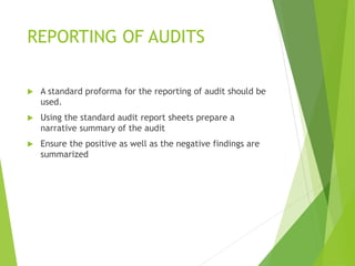 REPORTING OF AUDITS
 A standard proforma for the reporting of audit should be
used.
 Using the standard audit report sheets prepare a
narrative summary of the audit
 Ensure the positive as well as the negative findings are
summarized
 