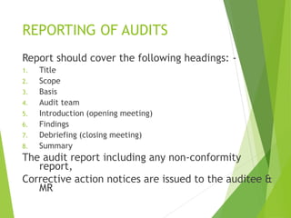 REPORTING OF AUDITS
Report should cover the following headings: -
1. Title
2. Scope
3. Basis
4. Audit team
5. Introduction (opening meeting)
6. Findings
7. Debriefing (closing meeting)
8. Summary
The audit report including any non-conformity
report,
Corrective action notices are issued to the auditee &
MR
 