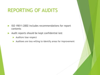 REPORTING OF AUDITS
 ISO 19011:2002 includes recommendations for report
contents
 Audit reports should be kept confidential lest
 Auditors lose respect
 Auditees are less willing to identify areas for improvement
 