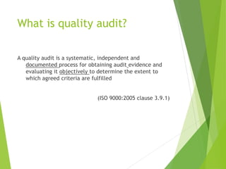 What is quality audit?
A quality audit is a systematic, independent and
documented process for obtaining audit evidence and
evaluating it objectively to determine the extent to
which agreed criteria are fulfilled
(ISO 9000:2005 clause 3.9.1)
 