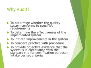 Why Audit?
 To determine whether the quality
system conforms to specified
requirements
 To determine the effectiveness of the
implemented system
 To initiate improvements in the system
 To compare practice with procedure
 To provide objective evidence that the
system is in compliance with the
standard (i.e for certification purpose)
intake per set criteria
 