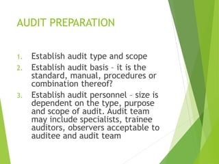 AUDIT PREPARATION
1. Establish audit type and scope
2. Establish audit basis – it is the
standard, manual, procedures or
combination thereof?
3. Establish audit personnel – size is
dependent on the type, purpose
and scope of audit. Audit team
may include specialists, trainee
auditors, observers acceptable to
auditee and audit team
 