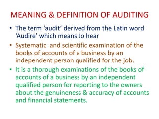 MEANING & DEFINITION OF AUDITING
• The term ‘audit’ derived from the Latin word
‘Audire’ which means to hear
• Systematic and scientific examination of the
books of accounts of a business by an
independent person qualified for the job.
• It is a thorough examinations of the books of
accounts of a business by an independent
qualified person for reporting to the owners
about the genuineness & accuracy of accounts
and financial statements.
 