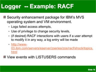 Slide 10
Logger -- Example: RACF
Security enhancement package for IBM’s MVS
operating system and VM environment.
Logs failed access attempts,
Use of privilege to change security levels,
(if desired) RACF interactions with users if a user attempt
to modify it in any way, a log entry will be made
http://www-
03.ibm.com/servers/eserver/zseries/zos/racf/shock/topics.
html
View events with LISTUSERS commands
 