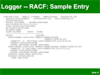 Slide 11
Logger -- RACF: Sample Entry
USER=EW125004 NAME=S.J.TURNER OWNER=SECADM CREATED=88.004
DEFAULT-GROUP=HUMRES PASSDATE=88.004 PASS-INTERVAL=30
ATTRIBUTES=ADSP
REVOKE DATE=NONE RESUME-DATE=NONE
LAST-ACCESS=88.020/14:15:10
CLASS AUTHORIZATIONS=NONE
NO-INSTALLATION-DATA
NO-MODEL-NAME
LOGON ALLOWED (DAYS) (TIME)
--------------------------------
ANYDAY ANYTIME
GROUP=HUMRES AUTH=JOIN CONNECT-OWNER=SECADM
CONNECT-DATE=88.004
CONNECTS= 15 UACC=READ LAST-CONNECT=88.018/16:45:06
CONNECT ATTRIBUTES=NONE
REVOKE DATE=NONE RESUME DATE=NONE
GROUP=PERSNL AUTH=JOIN CONNECT-OWNER=SECADM CONNECT-DATE:88.004
CONNECTS= 25 UACC=READ LAST-CONNECT=88.020/14:15:10
CONNECT ATTRIBUTES=NONE
REVOKE DATE=NONE RESUME DATE=NONE
SECURITY-LEVEL=NONE SPECIFIED
CATEGORY AUTHORIZATION
NONE SPECIFIED
 