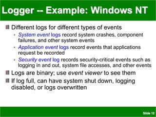 Slide 12
Logger -- Example: Windows NT
Different logs for different types of events
System event logs record system crashes, component
failures, and other system events
Application event logs record events that applications
request be recorded
Security event log records security-critical events such as
logging in and out, system file accesses, and other events
Logs are binary; use event viewer to see them
If log full, can have system shut down, logging
disabled, or logs overwritten
 