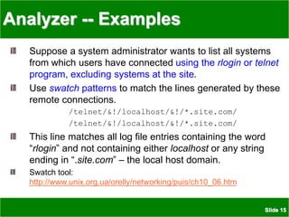 Slide 15
Analyzer -- Examples
Suppose a system administrator wants to list all systems
from which users have connected using the rlogin or telnet
program, excluding systems at the site.
Use swatch patterns to match the lines generated by these
remote connections.
/telnet/&!/localhost/&!/*.site.com/
/telnet/&!/localhost/&!/*.site.com/
This line matches all log file entries containing the word
“rlogin” and not containing either localhost or any string
ending in “.site.com” – the local host domain.
Swatch tool:
http://www.unix.org.ua/orelly/networking/puis/ch10_06.htm
 