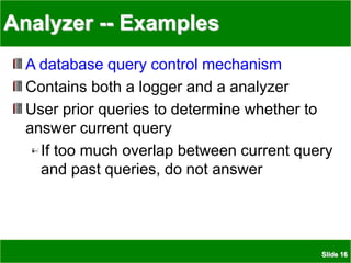 Slide 16
Analyzer -- Examples
A database query control mechanism
Contains both a logger and a analyzer
User prior queries to determine whether to
answer current query
If too much overlap between current query
and past queries, do not answer
 