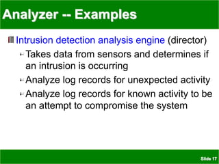 Slide 17
Analyzer -- Examples
Intrusion detection analysis engine (director)
Takes data from sensors and determines if
an intrusion is occurring
Analyze log records for unexpected activity
Analyze log records for known activity to be
an attempt to compromise the system
 