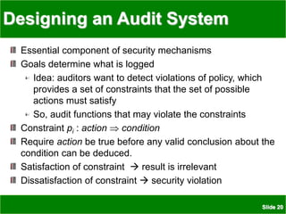 Slide 20
Designing an Audit System
Essential component of security mechanisms
Goals determine what is logged
Idea: auditors want to detect violations of policy, which
provides a set of constraints that the set of possible
actions must satisfy
So, audit functions that may violate the constraints
Constraint pi : action  condition
Require action be true before any valid conclusion about the
condition can be deduced.
Satisfaction of constraint  result is irrelevant
Dissatisfaction of constraint  security violation
 