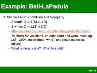 Slide 21
Example: Bell-LaPadula
Simple security condition and *-property
S reads O  L(S) ≥ L(O)
S writes O  L(S) ≤ L(O)
http://courses.cs.vt.edu/~cs5204/fall99/protection/harsh/
To check for violations, on each read and write, must log
L(S), L(O), action (read, write), and result (success,
failure)
What is illegal state? What to audit?
 