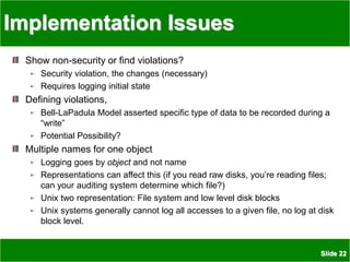 Slide 22
Implementation Issues
Show non-security or find violations?
Security violation, the changes (necessary)
Requires logging initial state
Defining violations,
Bell-LaPadula Model asserted specific type of data to be recorded during a
“write”
Potential Possibility?
Multiple names for one object
Logging goes by object and not name
Representations can affect this (if you read raw disks, you’re reading files;
can your auditing system determine which file?)
Unix two representation: File system and low level disk blocks
Unix systems generally cannot log all accesses to a given file, no log at disk
block level.
 