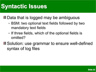 Slide 23
Syntactic Issues
Data that is logged may be ambiguous
BSM: two optional text fields followed by two
mandatory text fields
If three fields, which of the optional fields is
omitted?
Solution: use grammar to ensure well-defined
syntax of log files
 