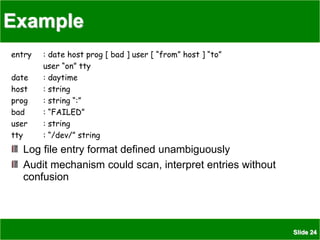 Slide 24
Example
entry : date host prog [ bad ] user [ “from” host ] “to”
user “on” tty
date : daytime
host : string
prog : string “:”
bad : “FAILED”
user : string
tty : “/dev/” string
Log file entry format defined unambiguously
Audit mechanism could scan, interpret entries without
confusion
 