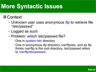 Slide 25
More Syntactic Issues
Context
Unknown user uses anonymous ftp to retrieve file
“/etc/passwd”
Logged as such
Problem: which /etc/passwd file?
One in system /etc directory
One in anonymous ftp directory /var/ftp/etc, and as ftp
thinks /var/ftp is the root directory, /etc/passwd refers
to /var/ftp/etc/passwd
 