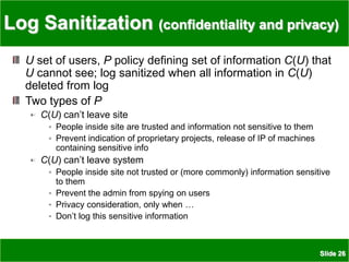 Slide 26
Log Sanitization (confidentiality and privacy)
U set of users, P policy defining set of information C(U) that
U cannot see; log sanitized when all information in C(U)
deleted from log
Two types of P
C(U) can’t leave site
People inside site are trusted and information not sensitive to them
Prevent indication of proprietary projects, release of IP of machines
containing sensitive info
C(U) can’t leave system
People inside site not trusted or (more commonly) information sensitive
to them
Prevent the admin from spying on users
Privacy consideration, only when …
Don’t log this sensitive information
 