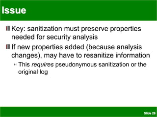 Slide 29
Issue
Key: sanitization must preserve properties
needed for security analysis
If new properties added (because analysis
changes), may have to resanitize information
This requires pseudonymous sanitization or the
original log
 