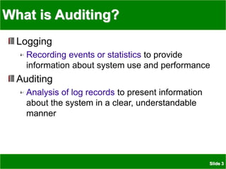 Slide 3
What is Auditing?
Logging
Recording events or statistics to provide
information about system use and performance
Auditing
Analysis of log records to present information
about the system in a clear, understandable
manner
 