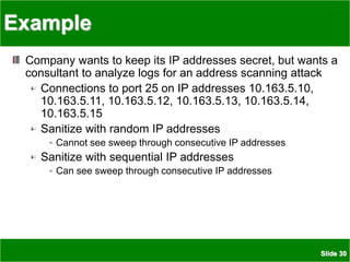 Slide 30
Example
Company wants to keep its IP addresses secret, but wants a
consultant to analyze logs for an address scanning attack
Connections to port 25 on IP addresses 10.163.5.10,
10.163.5.11, 10.163.5.12, 10.163.5.13, 10.163.5.14,
10.163.5.15
Sanitize with random IP addresses
Cannot see sweep through consecutive IP addresses
Sanitize with sequential IP addresses
Can see sweep through consecutive IP addresses
 