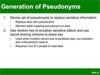 Slide 31
Generation of Pseudonyms
1. Devise set of pseudonyms to replace sensitive information
• Replace data with pseudonyms
• Maintain table mapping pseudonyms to data
2. Use random key to encipher sensitive datum and use
secret sharing scheme to share key
• Used when insiders cannot see unsanitized data, but outsiders
(law enforcement) need to
• Requires t out of n people to read data
 