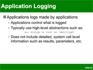 Slide 32
Application Logging
Applications logs made by applications
Applications control what is logged
Typically use high-level abstractions such as:
su: bishop to root on /dev/ttyp0
Does not include detailed, system call level
information such as results, parameters, etc.
 