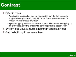 Slide 34
Contrast
Differ in focus
Application logging focuses on application events, like failure to
supply proper password, and the broad operation (what was the
reason for the access attempt?)
System logging focuses on system events, like memory mapping or
file accesses, and the underlying causes (why did access fail?)
System logs usually much bigger than application logs
Can do both, try to correlate them
 