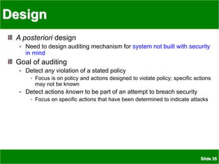 Slide 35
Design
A posteriori design
Need to design auditing mechanism for system not built with security
in mind
Goal of auditing
Detect any violation of a stated policy
Focus is on policy and actions designed to violate policy; specific actions
may not be known
Detect actions known to be part of an attempt to breach security
Focus on specific actions that have been determined to indicate attacks
 