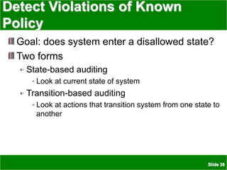 Slide 36
Detect Violations of Known
Policy
Goal: does system enter a disallowed state?
Two forms
State-based auditing
Look at current state of system
Transition-based auditing
Look at actions that transition system from one state to
another
 