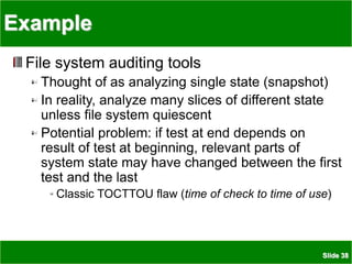 Slide 38
Example
File system auditing tools
Thought of as analyzing single state (snapshot)
In reality, analyze many slices of different state
unless file system quiescent
Potential problem: if test at end depends on
result of test at beginning, relevant parts of
system state may have changed between the first
test and the last
Classic TOCTTOU flaw (time of check to time of use)
 
