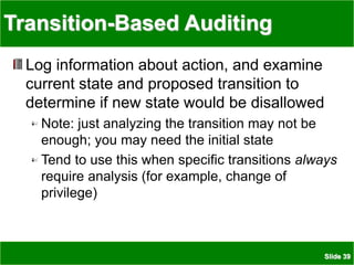 Slide 39
Transition-Based Auditing
Log information about action, and examine
current state and proposed transition to
determine if new state would be disallowed
Note: just analyzing the transition may not be
enough; you may need the initial state
Tend to use this when specific transitions always
require analysis (for example, change of
privilege)
 
