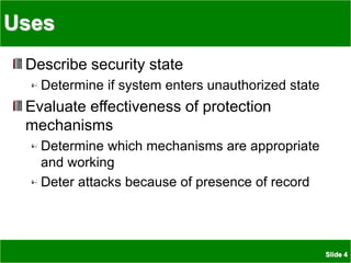 Slide 4
Uses
Describe security state
Determine if system enters unauthorized state
Evaluate effectiveness of protection
mechanisms
Determine which mechanisms are appropriate
and working
Deter attacks because of presence of record
 