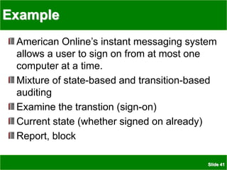 Slide 41
Example
American Online’s instant messaging system
allows a user to sign on from at most one
computer at a time.
Mixture of state-based and transition-based
auditing
Examine the transtion (sign-on)
Current state (whether signed on already)
Report, block
 