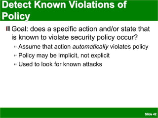 Slide 42
Detect Known Violations of
Policy
Goal: does a specific action and/or state that
is known to violate security policy occur?
Assume that action automatically violates policy
Policy may be implicit, not explicit
Used to look for known attacks
 