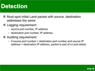 Slide 45
Detection
Must spot initial Land packet with source, destination
addresses the same
Logging requirement:
source port number, IP address
destination port number, IP address
Auditing requirement:
If source port number = destination port number and source IP
address = destination IP address, packet is part of a Land attack
 