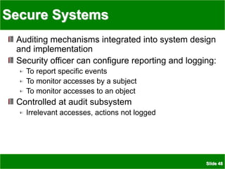 Slide 48
Secure Systems
Auditing mechanisms integrated into system design
and implementation
Security officer can configure reporting and logging:
To report specific events
To monitor accesses by a subject
To monitor accesses to an object
Controlled at audit subsystem
Irrelevant accesses, actions not logged
 