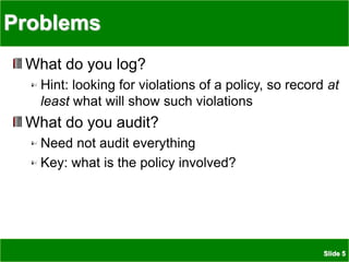 Slide 5
Problems
What do you log?
Hint: looking for violations of a policy, so record at
least what will show such violations
What do you audit?
Need not audit everything
Key: what is the policy involved?
 